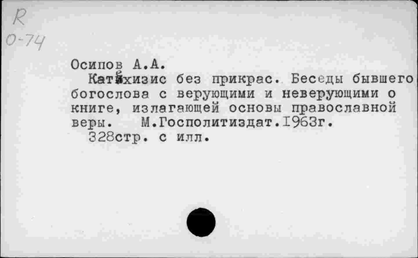 ﻿к о-уц
Осипов А.А.
Катехизис без прикрас. Беседы бывшего богослова с верующими и неверующими о книге, излагающей основы православной веры. М.Госполитиздат.1963г.
328стр. с илл.